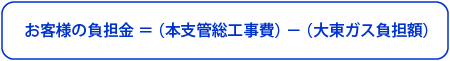 お客様の負担金＝（本支管総工事費）－（大東ガス負担額）
